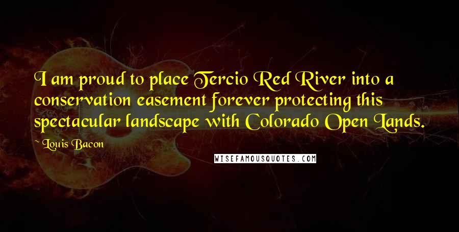 Louis Bacon Quotes: I am proud to place Tercio Red River into a conservation easement forever protecting this spectacular landscape with Colorado Open Lands.