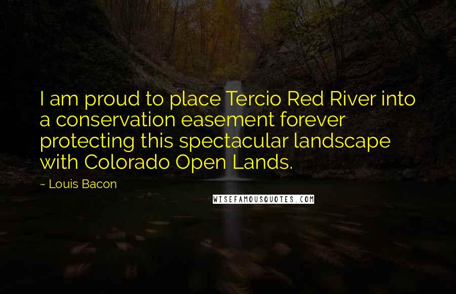 Louis Bacon Quotes: I am proud to place Tercio Red River into a conservation easement forever protecting this spectacular landscape with Colorado Open Lands.