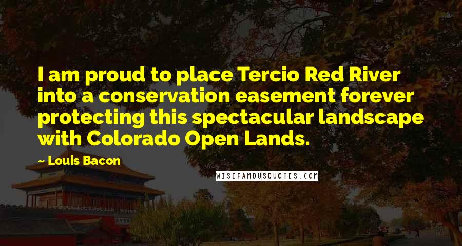 Louis Bacon Quotes: I am proud to place Tercio Red River into a conservation easement forever protecting this spectacular landscape with Colorado Open Lands.