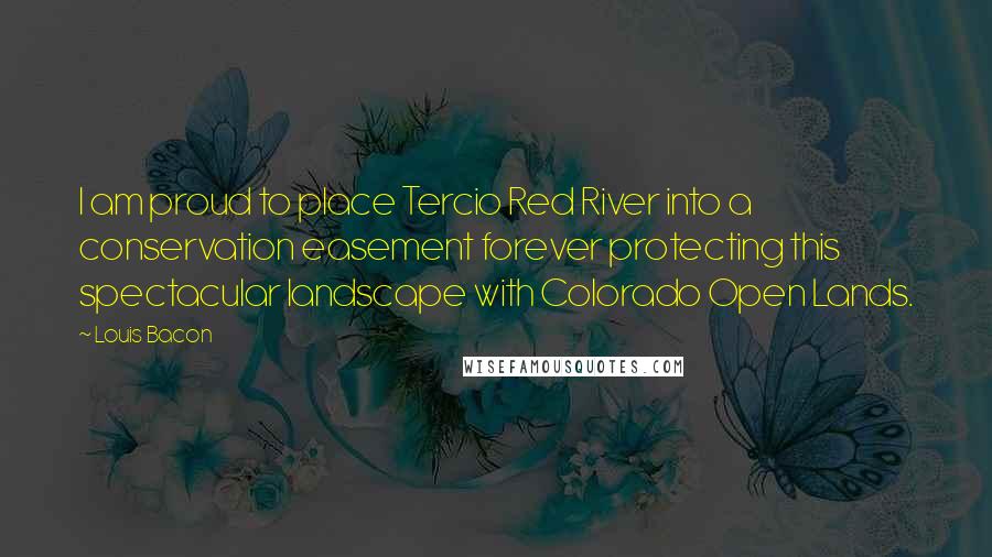 Louis Bacon Quotes: I am proud to place Tercio Red River into a conservation easement forever protecting this spectacular landscape with Colorado Open Lands.
