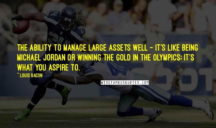Louis Bacon Quotes: The ability to manage large assets well - it's like being Michael Jordan or winning the gold in the Olympics; it's what you aspire to.