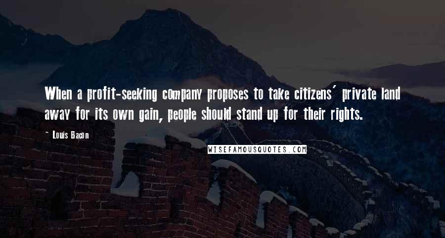 Louis Bacon Quotes: When a profit-seeking company proposes to take citizens' private land away for its own gain, people should stand up for their rights.