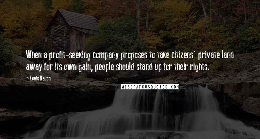 Louis Bacon Quotes: When a profit-seeking company proposes to take citizens' private land away for its own gain, people should stand up for their rights.