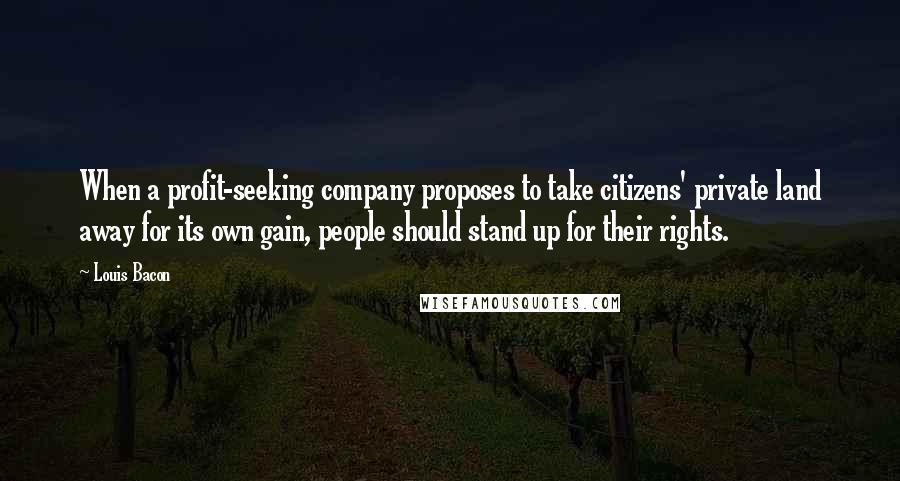 Louis Bacon Quotes: When a profit-seeking company proposes to take citizens' private land away for its own gain, people should stand up for their rights.
