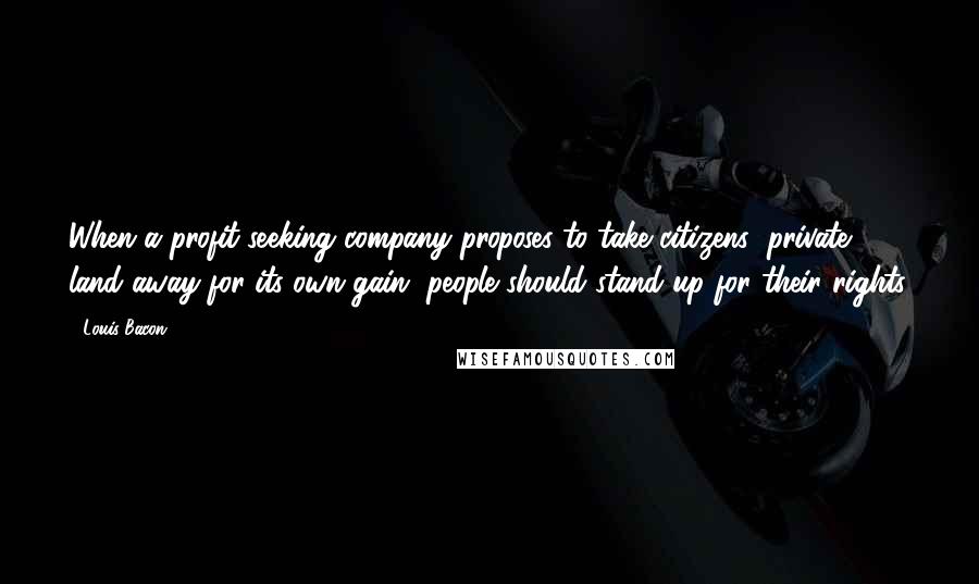 Louis Bacon Quotes: When a profit-seeking company proposes to take citizens' private land away for its own gain, people should stand up for their rights.