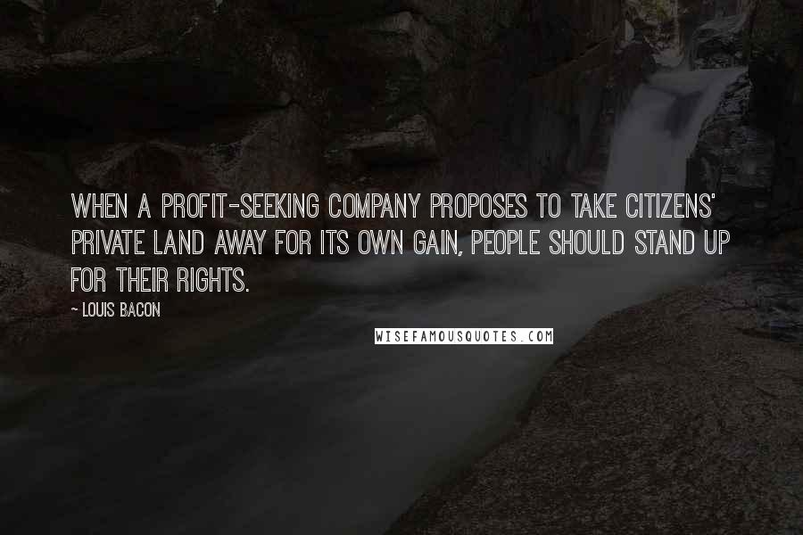 Louis Bacon Quotes: When a profit-seeking company proposes to take citizens' private land away for its own gain, people should stand up for their rights.