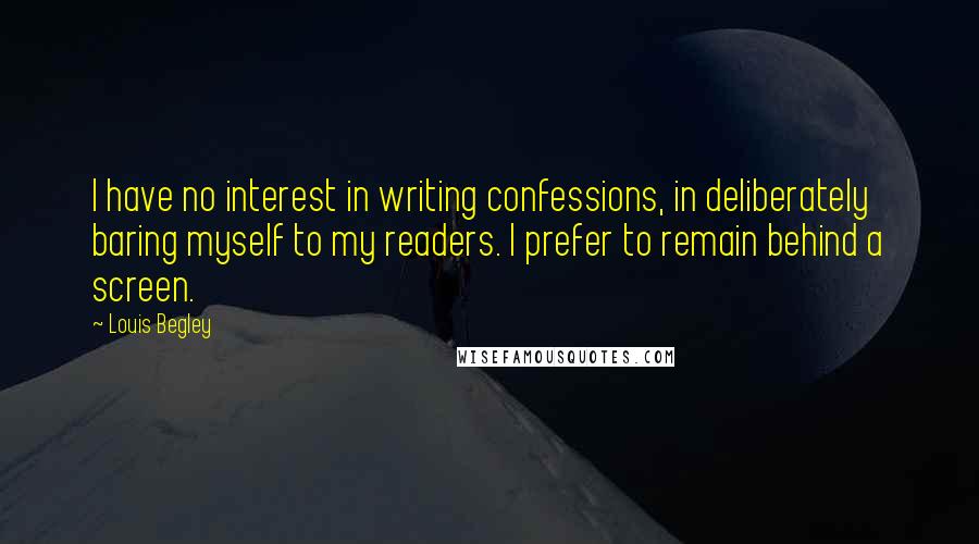 Louis Begley Quotes: I have no interest in writing confessions, in deliberately baring myself to my readers. I prefer to remain behind a screen.