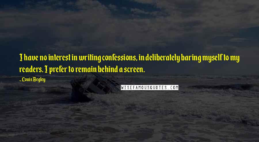 Louis Begley Quotes: I have no interest in writing confessions, in deliberately baring myself to my readers. I prefer to remain behind a screen.