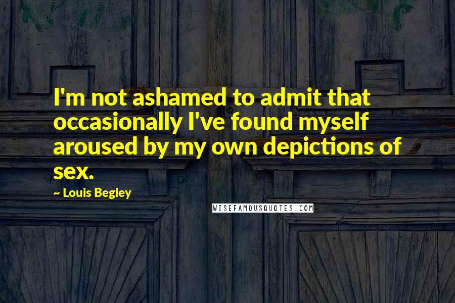 Louis Begley Quotes: I'm not ashamed to admit that occasionally I've found myself aroused by my own depictions of sex.