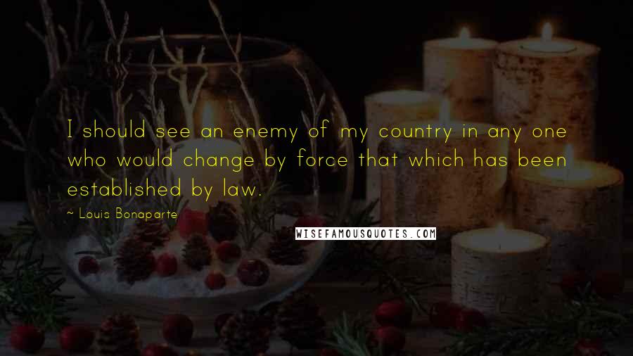 Louis Bonaparte Quotes: I should see an enemy of my country in any one who would change by force that which has been established by law.