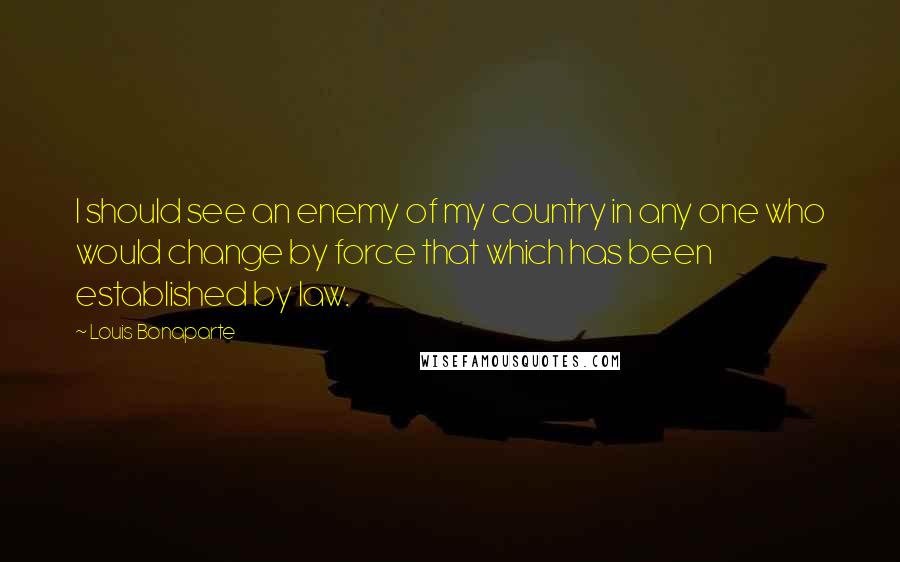 Louis Bonaparte Quotes: I should see an enemy of my country in any one who would change by force that which has been established by law.