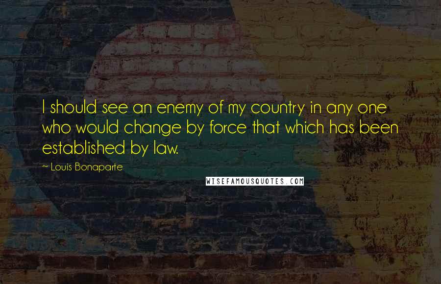 Louis Bonaparte Quotes: I should see an enemy of my country in any one who would change by force that which has been established by law.