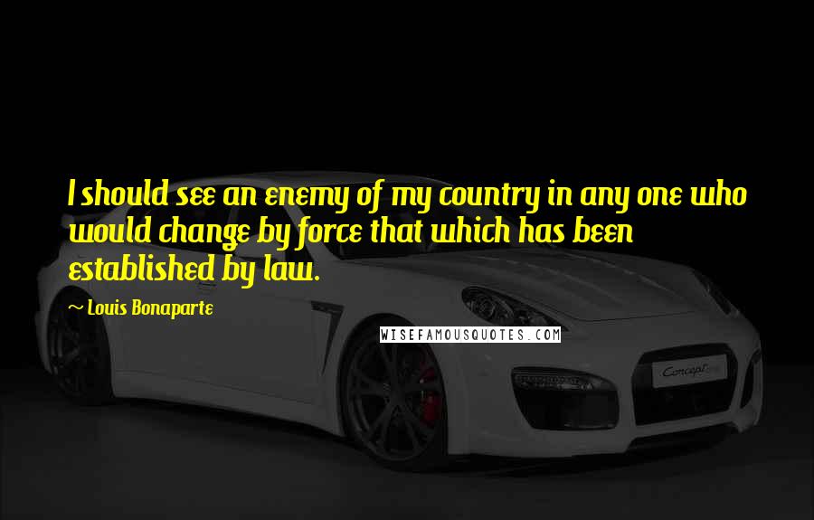 Louis Bonaparte Quotes: I should see an enemy of my country in any one who would change by force that which has been established by law.