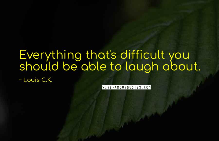 Louis C.K. Quotes: Everything that's difficult you should be able to laugh about.