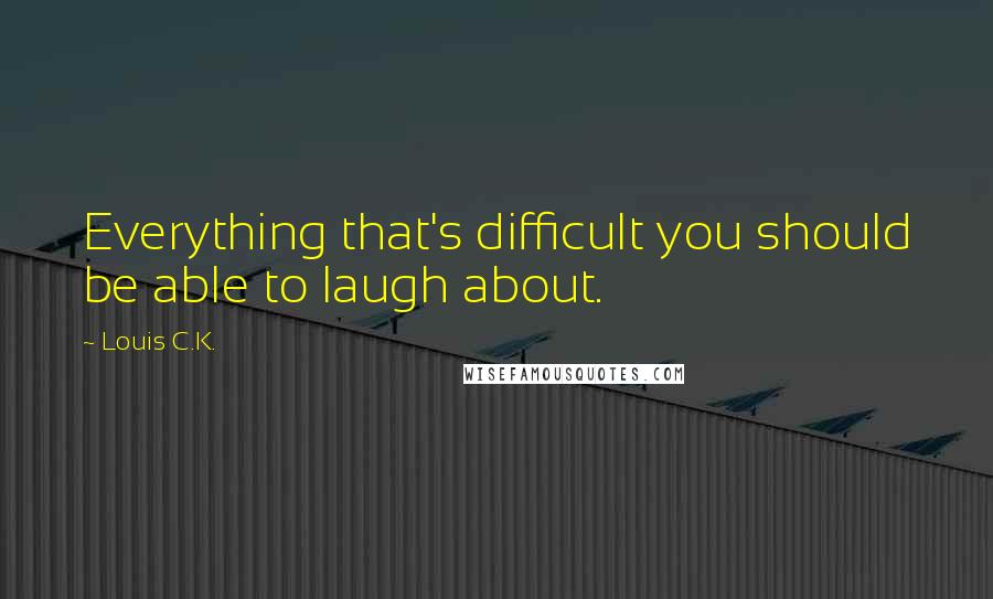 Louis C.K. Quotes: Everything that's difficult you should be able to laugh about.