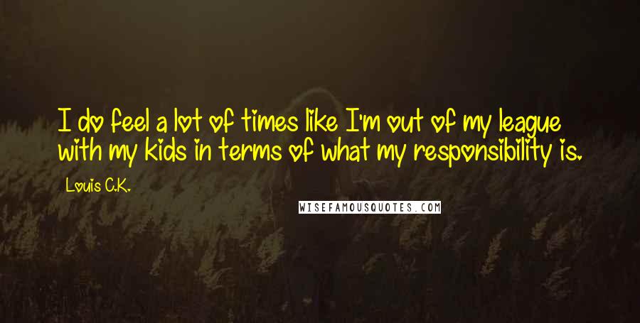 Louis C.K. Quotes: I do feel a lot of times like I'm out of my league with my kids in terms of what my responsibility is.