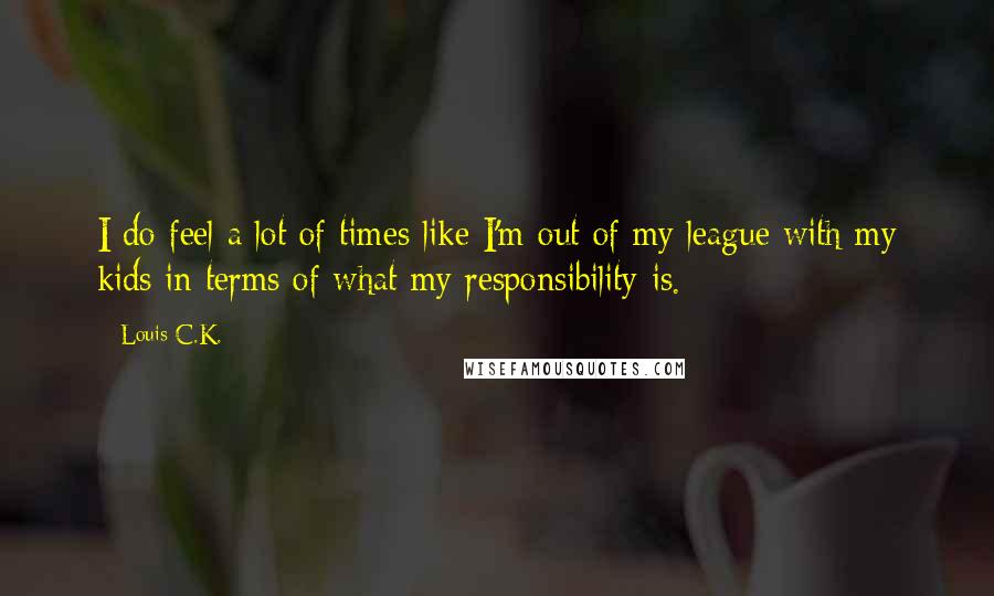 Louis C.K. Quotes: I do feel a lot of times like I'm out of my league with my kids in terms of what my responsibility is.