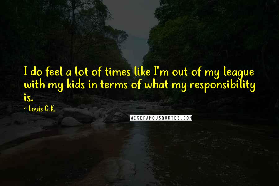 Louis C.K. Quotes: I do feel a lot of times like I'm out of my league with my kids in terms of what my responsibility is.