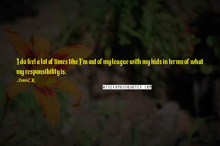 Louis C.K. Quotes: I do feel a lot of times like I'm out of my league with my kids in terms of what my responsibility is.