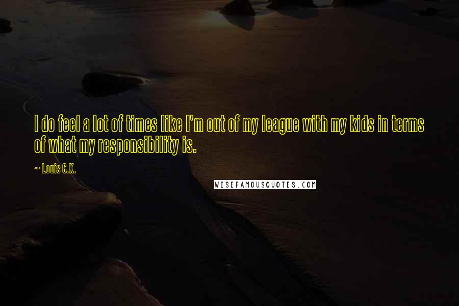Louis C.K. Quotes: I do feel a lot of times like I'm out of my league with my kids in terms of what my responsibility is.