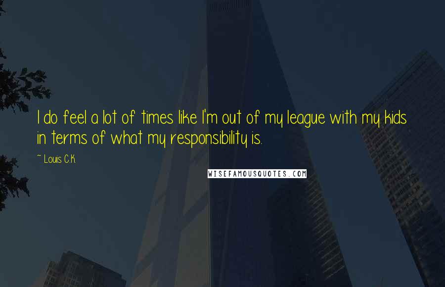 Louis C.K. Quotes: I do feel a lot of times like I'm out of my league with my kids in terms of what my responsibility is.