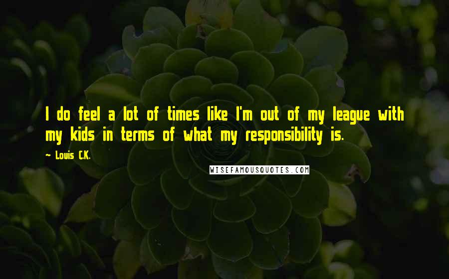 Louis C.K. Quotes: I do feel a lot of times like I'm out of my league with my kids in terms of what my responsibility is.
