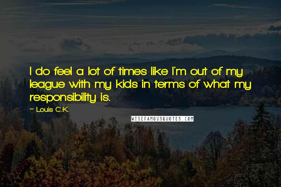 Louis C.K. Quotes: I do feel a lot of times like I'm out of my league with my kids in terms of what my responsibility is.