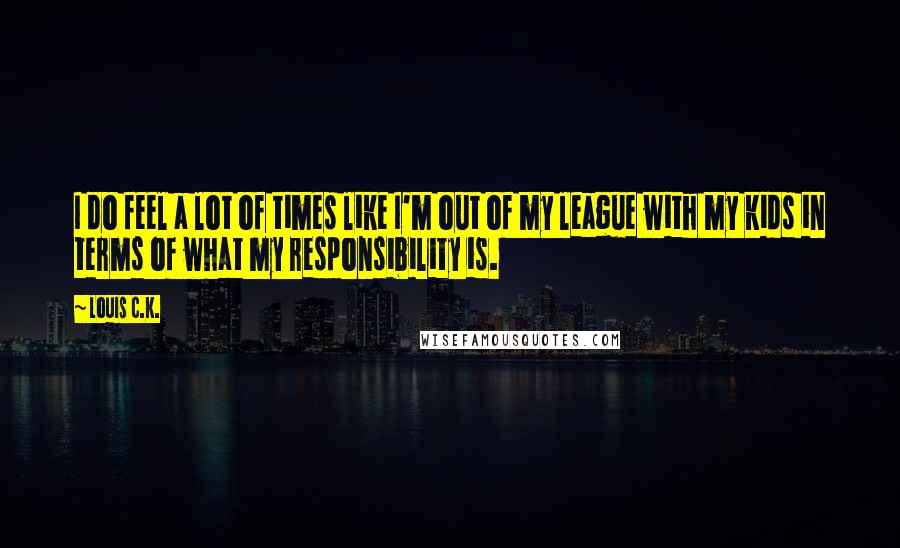 Louis C.K. Quotes: I do feel a lot of times like I'm out of my league with my kids in terms of what my responsibility is.
