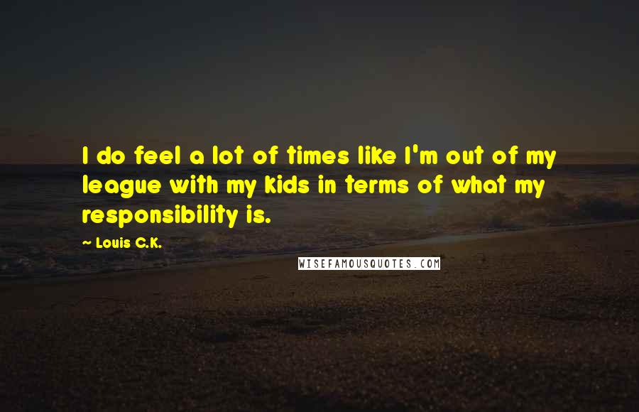 Louis C.K. Quotes: I do feel a lot of times like I'm out of my league with my kids in terms of what my responsibility is.