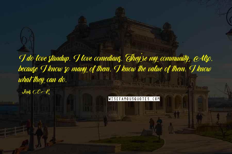 Louis C.K. Quotes: I do love standup. I love comedians. They're my community. Also, because I know so many of them, I know the value of them. I know what they can do.