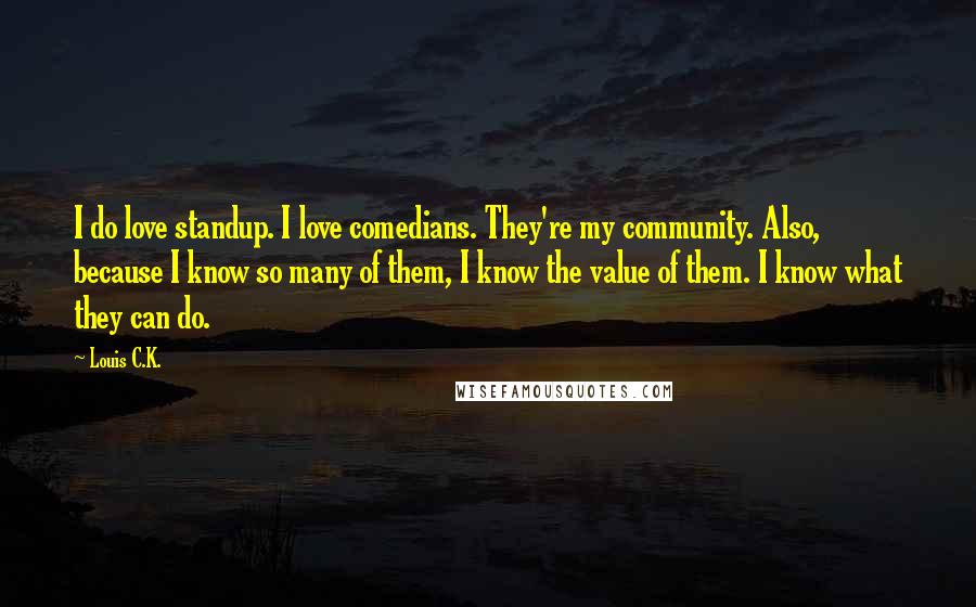 Louis C.K. Quotes: I do love standup. I love comedians. They're my community. Also, because I know so many of them, I know the value of them. I know what they can do.