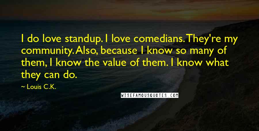 Louis C.K. Quotes: I do love standup. I love comedians. They're my community. Also, because I know so many of them, I know the value of them. I know what they can do.