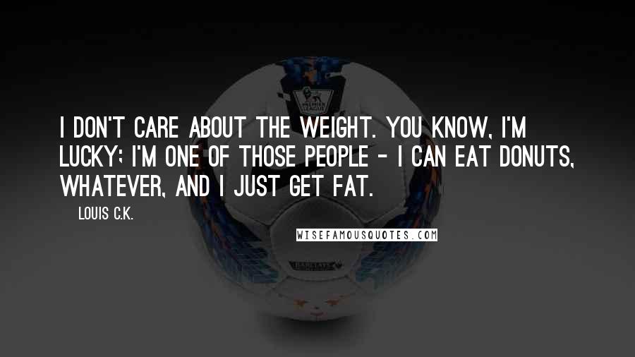 Louis C.K. Quotes: I don't care about the weight. You know, I'm lucky; I'm one of those people - I can eat donuts, whatever, and I just get fat.