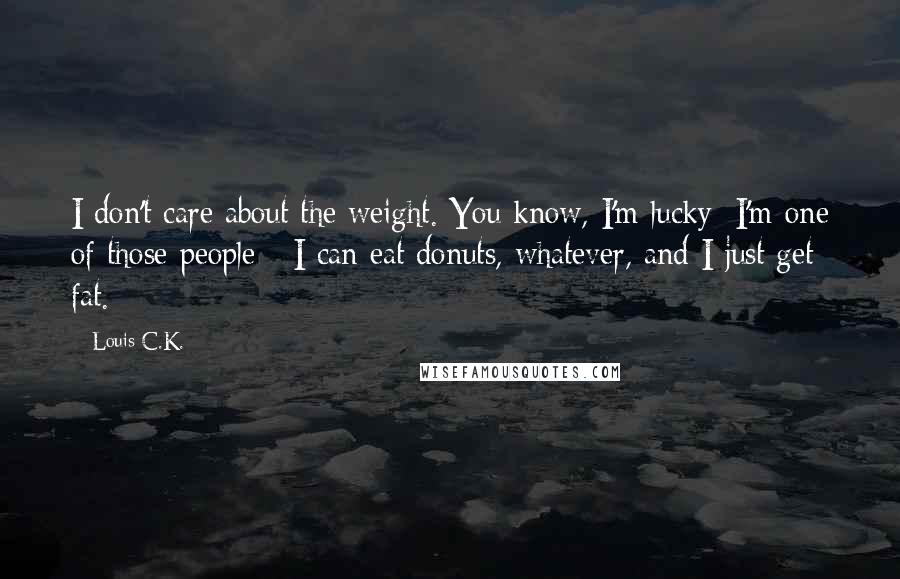 Louis C.K. Quotes: I don't care about the weight. You know, I'm lucky; I'm one of those people - I can eat donuts, whatever, and I just get fat.