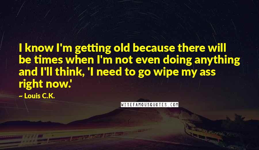 Louis C.K. Quotes: I know I'm getting old because there will be times when I'm not even doing anything and I'll think, 'I need to go wipe my ass right now.'