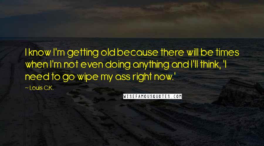 Louis C.K. Quotes: I know I'm getting old because there will be times when I'm not even doing anything and I'll think, 'I need to go wipe my ass right now.'