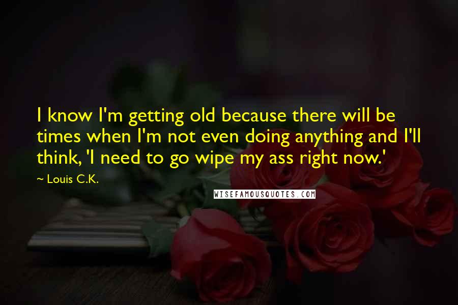 Louis C.K. Quotes: I know I'm getting old because there will be times when I'm not even doing anything and I'll think, 'I need to go wipe my ass right now.'