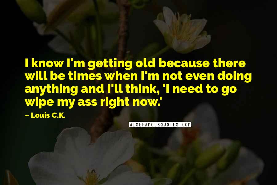 Louis C.K. Quotes: I know I'm getting old because there will be times when I'm not even doing anything and I'll think, 'I need to go wipe my ass right now.'