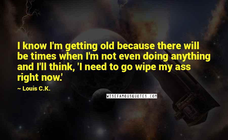 Louis C.K. Quotes: I know I'm getting old because there will be times when I'm not even doing anything and I'll think, 'I need to go wipe my ass right now.'