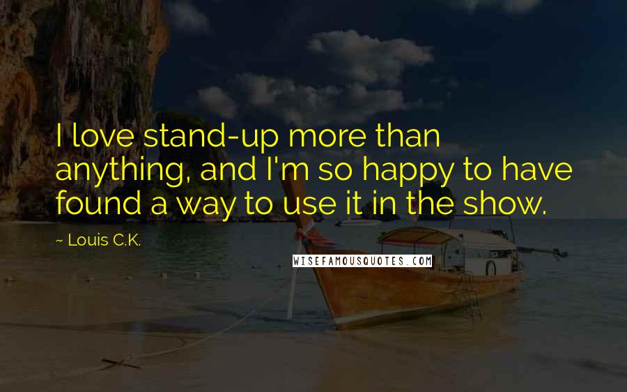 Louis C.K. Quotes: I love stand-up more than anything, and I'm so happy to have found a way to use it in the show.
