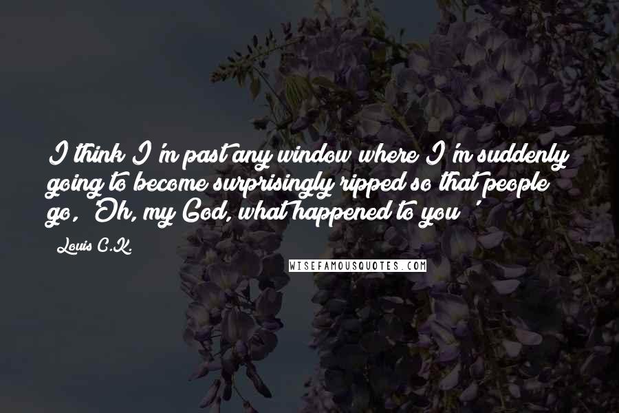 Louis C.K. Quotes: I think I'm past any window where I'm suddenly going to become surprisingly ripped so that people go, 'Oh, my God, what happened to you?'