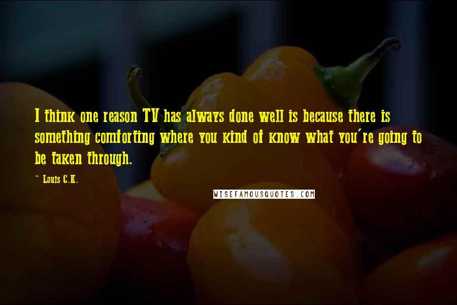 Louis C.K. Quotes: I think one reason TV has always done well is because there is something comforting where you kind of know what you're going to be taken through.