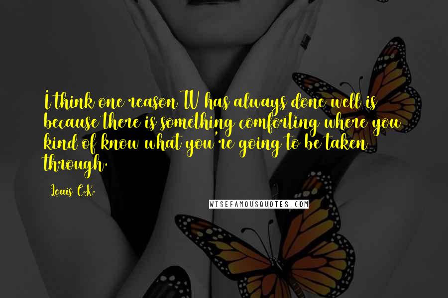 Louis C.K. Quotes: I think one reason TV has always done well is because there is something comforting where you kind of know what you're going to be taken through.