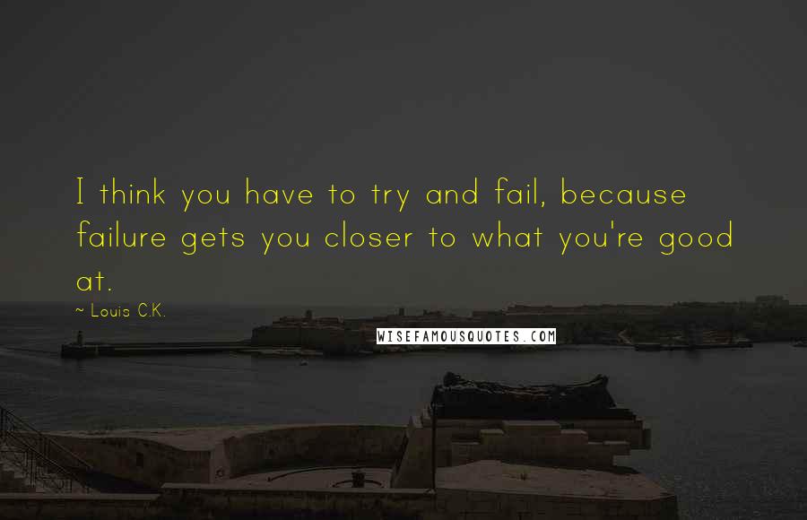 Louis C.K. Quotes: I think you have to try and fail, because failure gets you closer to what you're good at.