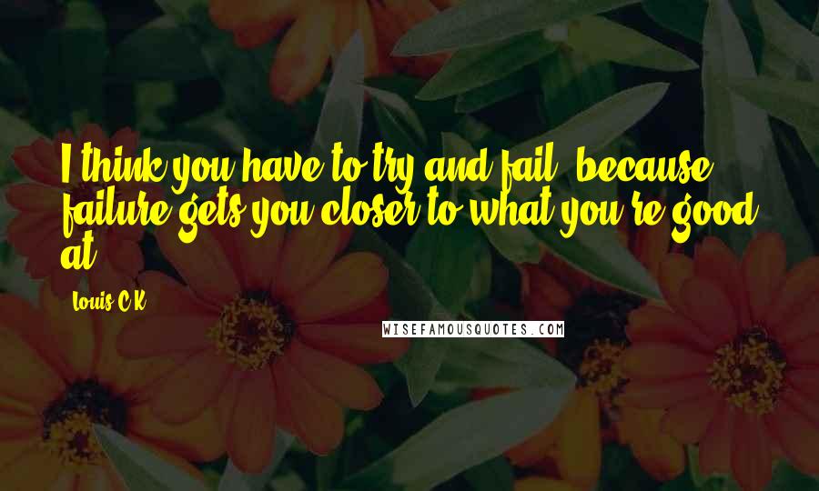 Louis C.K. Quotes: I think you have to try and fail, because failure gets you closer to what you're good at.