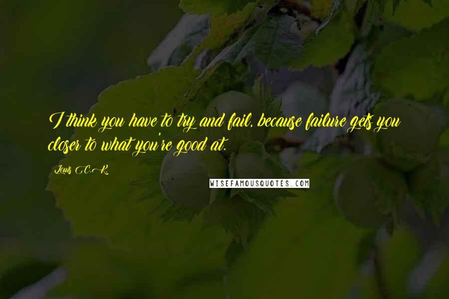 Louis C.K. Quotes: I think you have to try and fail, because failure gets you closer to what you're good at.