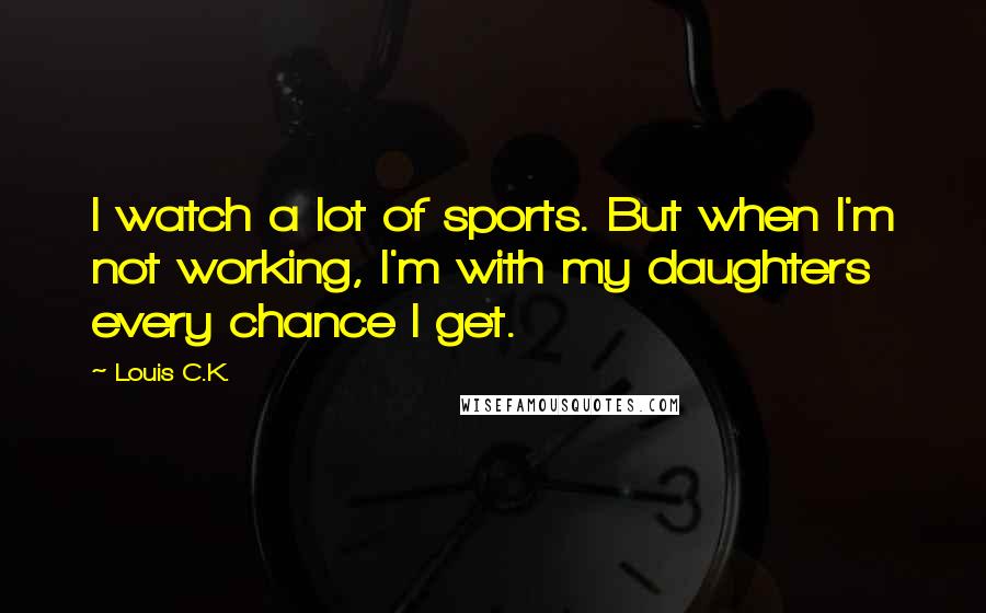 Louis C.K. Quotes: I watch a lot of sports. But when I'm not working, I'm with my daughters every chance I get.