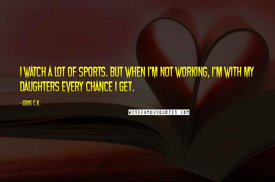 Louis C.K. Quotes: I watch a lot of sports. But when I'm not working, I'm with my daughters every chance I get.