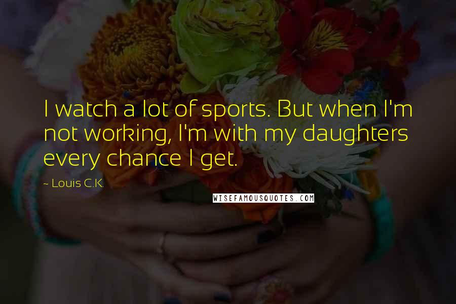 Louis C.K. Quotes: I watch a lot of sports. But when I'm not working, I'm with my daughters every chance I get.