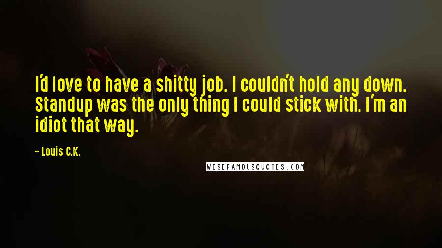 Louis C.K. Quotes: I'd love to have a shitty job. I couldn't hold any down. Standup was the only thing I could stick with. I'm an idiot that way.